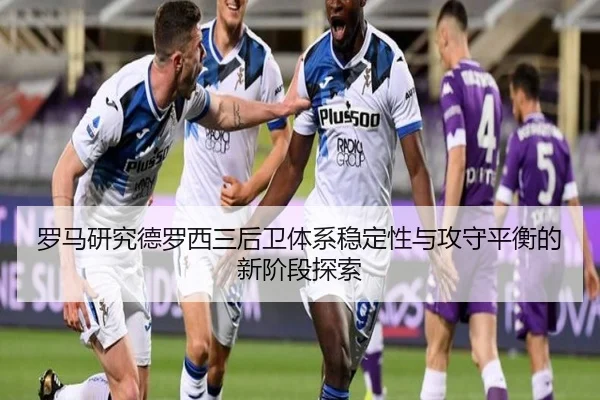 罗马研究德罗西三后卫体系稳定性与攻守平衡的新阶段探索